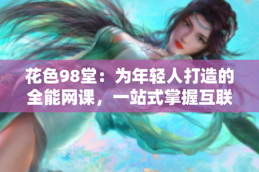 花色98堂：为年轻人打造的全能网课，一站式掌握互联网技能。
