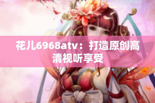 花儿6968atv：打造原创高清视听享受