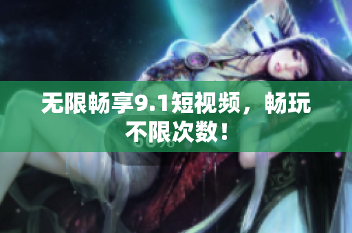 无限畅享9.1短视频，畅玩不限次数！