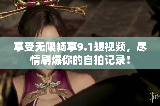 享受无限畅享9.1短视频，尽情刷爆你的自拍记录！