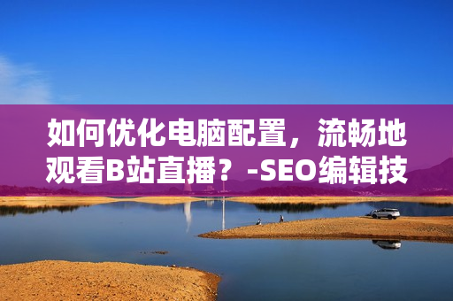 如何优化电脑配置，流畅地观看B站直播？-SEO编辑技巧