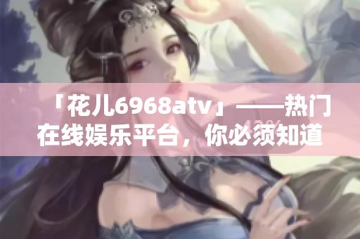 「花儿6968atv」——热门在线娱乐平台，你必须知道的秘密！
