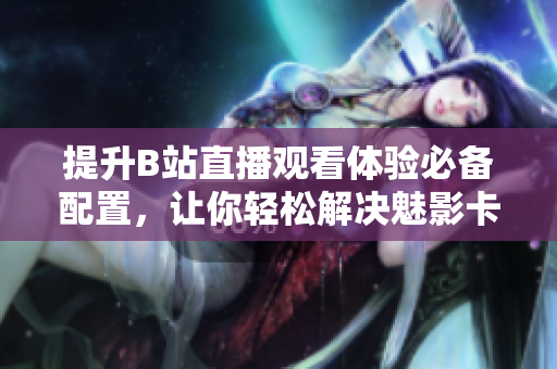 提升B站直播观看体验必备配置，让你轻松解决魅影卡顿问题！