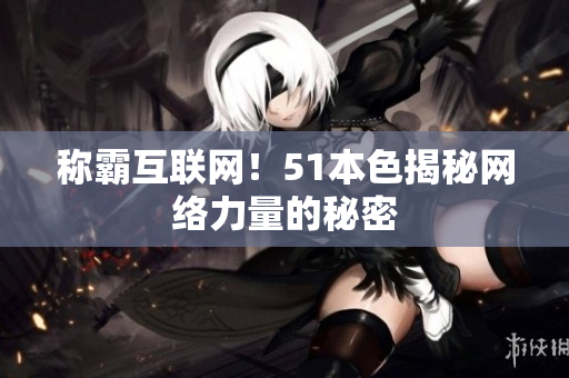 称霸互联网！51本色揭秘网络力量的秘密