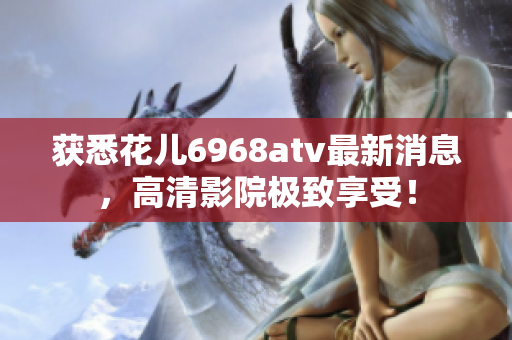 获悉花儿6968atv最新消息，高清影院极致享受！