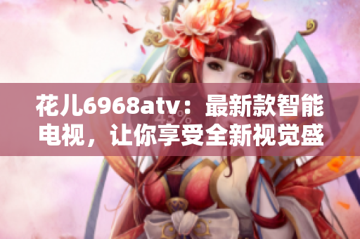 花儿6968atv：最新款智能电视，让你享受全新视觉盛宴！