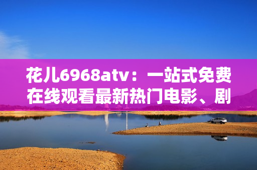 花儿6968atv：一站式免费在线观看最新热门电影、剧集、综艺