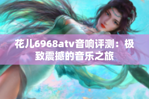 花儿6968atv音响评测：极致震撼的音乐之旅