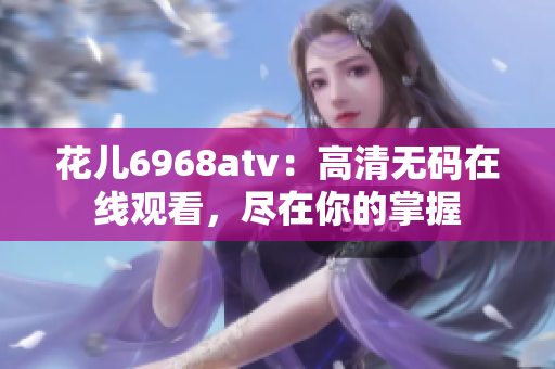花儿6968atv：高清无码在线观看，尽在你的掌握