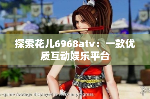 探索花儿6968atv：一款优质互动娱乐平台