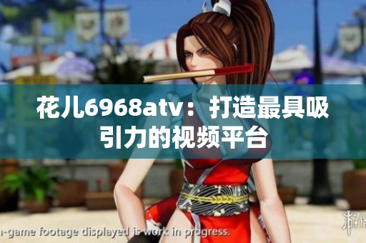 花儿6968atv：打造最具吸引力的视频平台