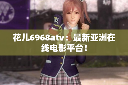 花儿6968atv：最新亚洲在线电影平台！