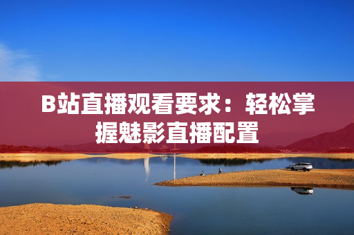 B站直播观看要求：轻松掌握魅影直播配置