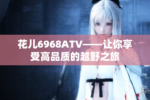 花儿6968ATV——让你享受高品质的越野之旅