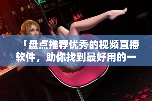 「盘点推荐优秀的视频直播软件，助你找到最好用的一款」