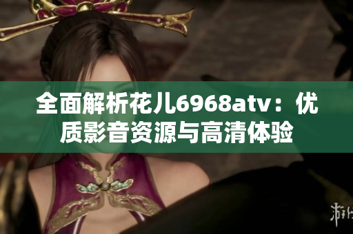 全面解析花儿6968atv：优质影音资源与高清体验