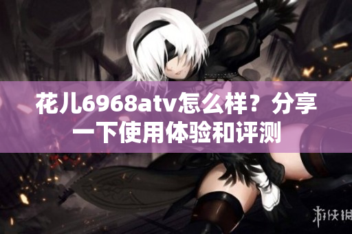 花儿6968atv怎么样？分享一下使用体验和评测