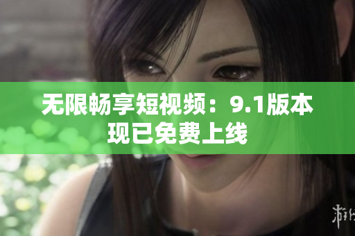 无限畅享短视频：9.1版本现已免费上线