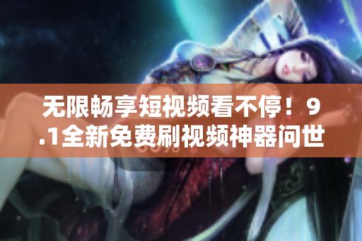 无限畅享短视频看不停！9.1全新免费刷视频神器问世
