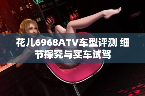 花儿6968ATV车型评测 细节探究与实车试驾