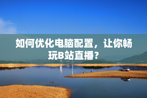 如何优化电脑配置，让你畅玩B站直播？