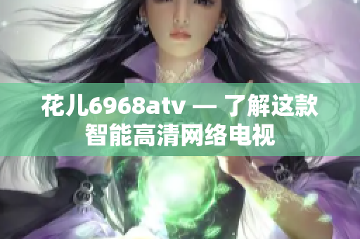 花儿6968atv — 了解这款智能高清网络电视