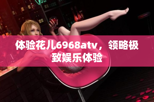 体验花儿6968atv，领略极致娱乐体验