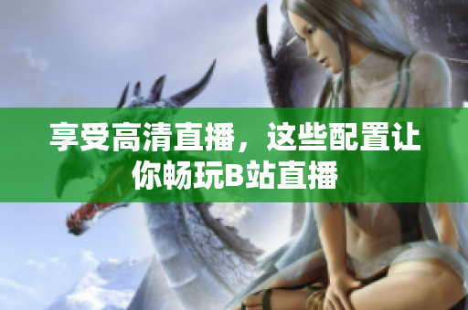 享受高清直播，这些配置让你畅玩B站直播