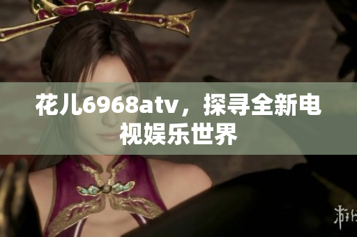 花儿6968atv，探寻全新电视娱乐世界
