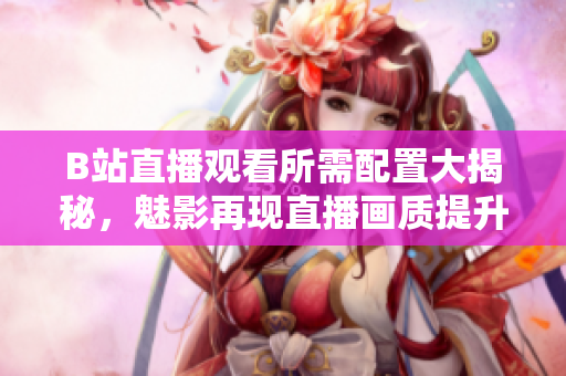 B站直播观看所需配置大揭秘，魅影再现直播画质提升！