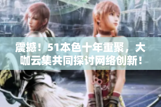 震撼！51本色十年重聚，大咖云集共同探讨网络创新！