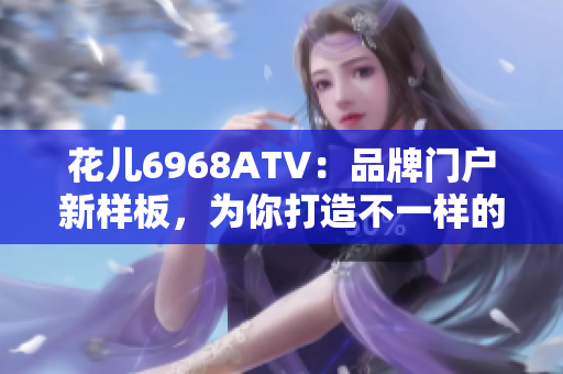 花儿6968ATV：品牌门户新样板，为你打造不一样的视听盛宴！