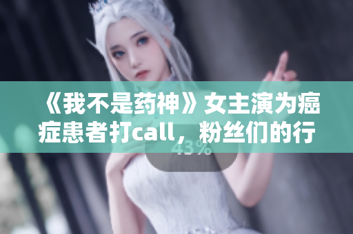 《我不是药神》女主演为癌症患者打call，粉丝们的行动暖心感人