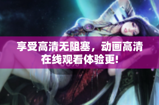 享受高清无阻塞，动画高清在线观看体验更!