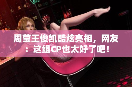 周莹王俊凯酷炫亮相，网友：这组CP也太好了吧！