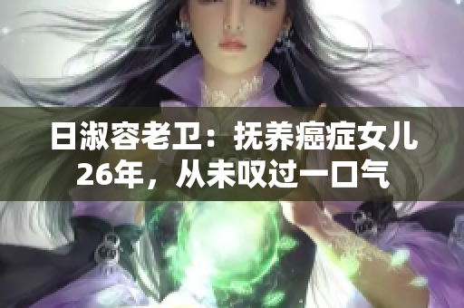 日淑容老卫：抚养癌症女儿26年，从未叹过一口气