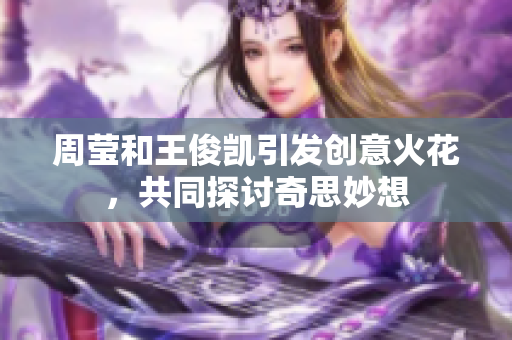 周莹和王俊凯引发创意火花，共同探讨奇思妙想