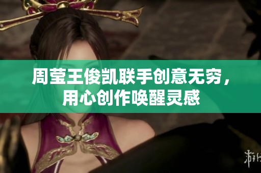 周莹王俊凯联手创意无穷，用心创作唤醒灵感