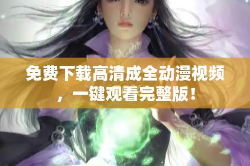 免费下载高清成全动漫视频，一键观看完整版！