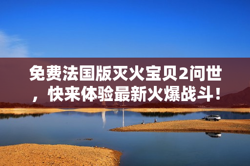 免费法国版灭火宝贝2问世，快来体验最新火爆战斗！