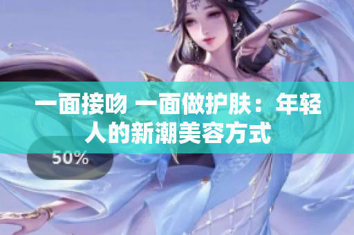 一面接吻 一面做护肤：年轻人的新潮美容方式