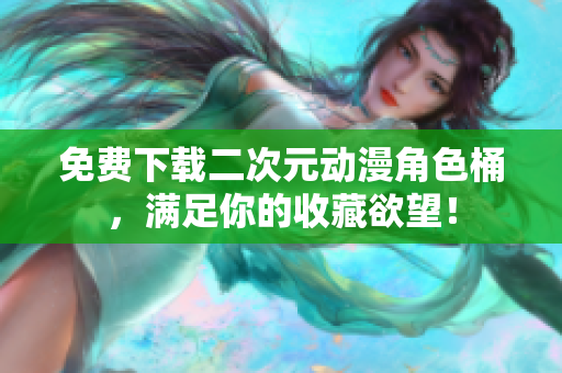 免费下载二次元动漫角色桶，满足你的收藏欲望！