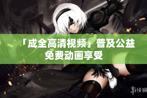 「成全高清视频」普及公益免费动画享受