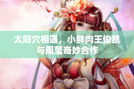 太阳穴相遇，小鲜肉王俊凯与周莹奇妙合作