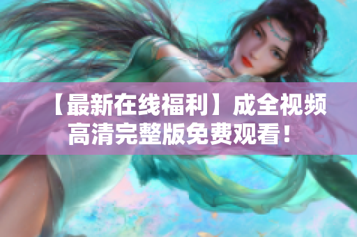 【最新在线福利】成全视频高清完整版免费观看！