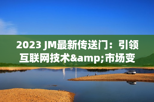 2023 JM最新传送门：引领互联网技术&市场变革