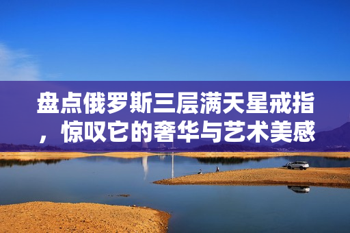 盘点俄罗斯三层满天星戒指，惊叹它的奢华与艺术美感