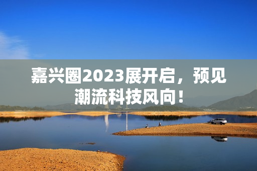 嘉兴圈2023展开启，预见潮流科技风向！