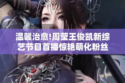 温馨治愈!周莹王俊凯新综艺节目首播惊艳萌化粉丝