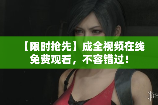 【限时抢先】成全视频在线免费观看，不容错过！